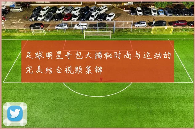 足球明星手包大揭秘时尚与运动的完美结合视频集锦