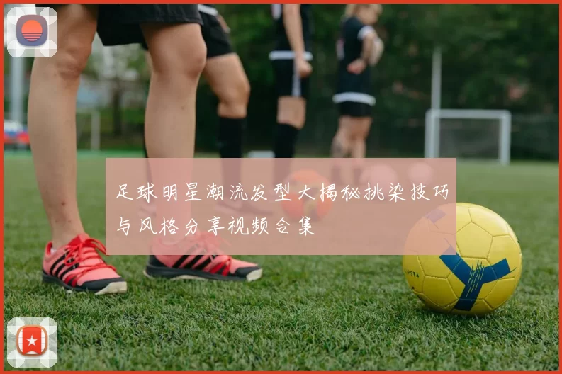 足球明星潮流发型大揭秘挑染技巧与风格分享视频合集