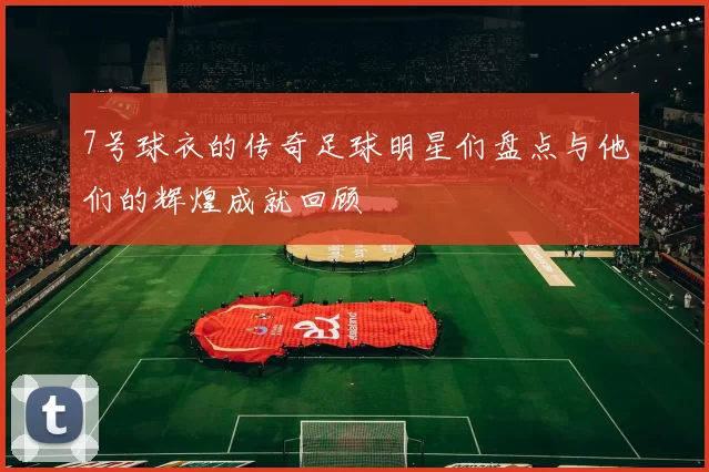 7号球衣的传奇足球明星们盘点与他们的辉煌成就回顾