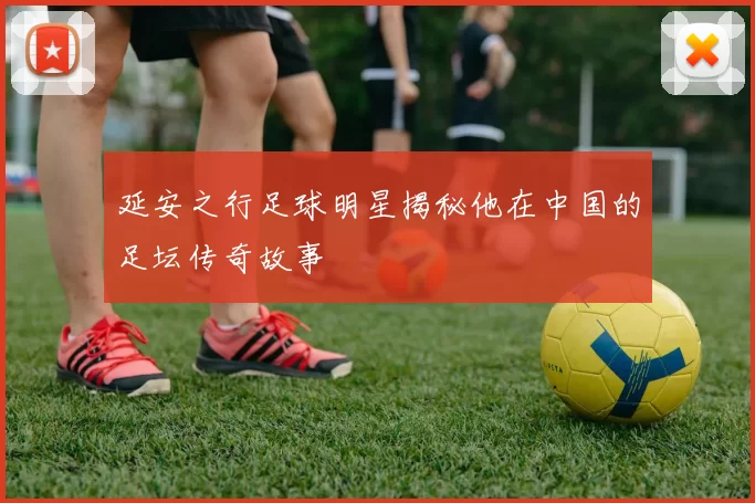 延安之行足球明星揭秘他在中国的足坛传奇故事