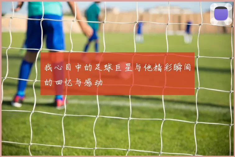 我心目中的足球巨星与他精彩瞬间的回忆与感动