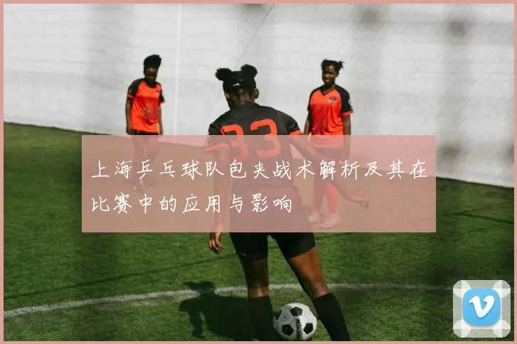 上海乒乓球队包夹战术解析及其在比赛中的应用与影响