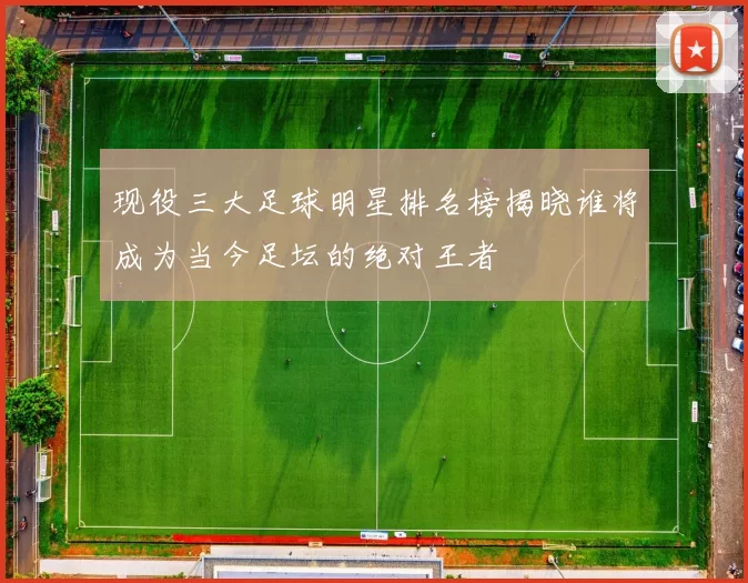 现役三大足球明星排名榜揭晓谁将成为当今足坛的绝对王者