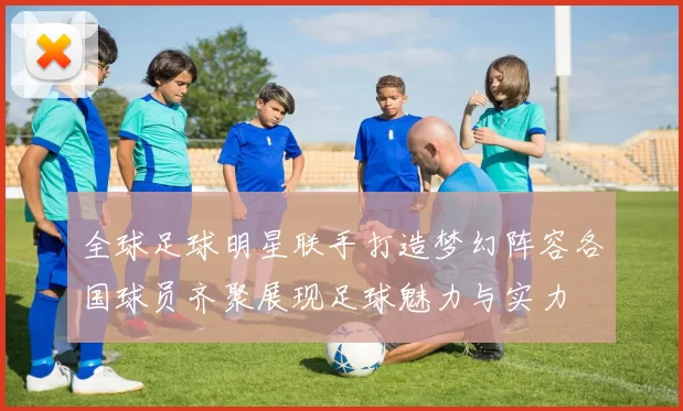 全球足球明星联手打造梦幻阵容各国球员齐聚展现足球魅力与实力
