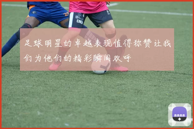 足球明星的卓越表现值得称赞让我们为他们的精彩瞬间欢呼