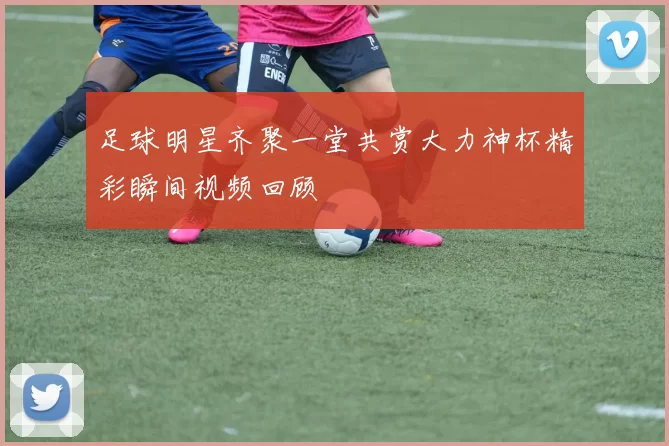 足球明星齐聚一堂共赏大力神杯精彩瞬间视频回顾