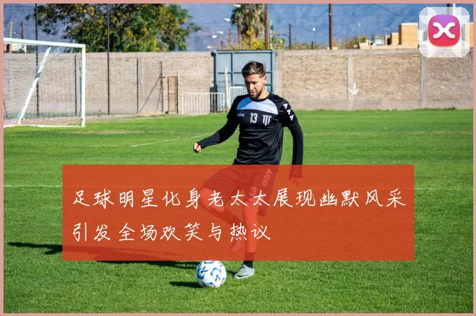 足球明星化身老太太展现幽默风采引发全场欢笑与热议