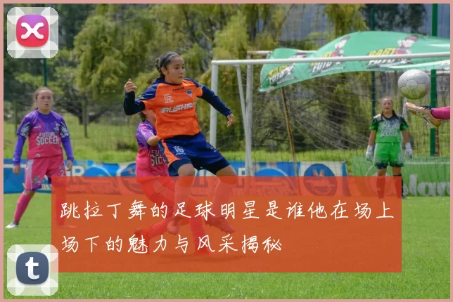 跳拉丁舞的足球明星是谁他在场上场下的魅力与风采揭秘