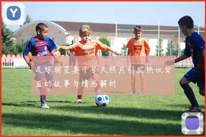 足球明星妻子祭天照片引发热议背后的故事与情感解析