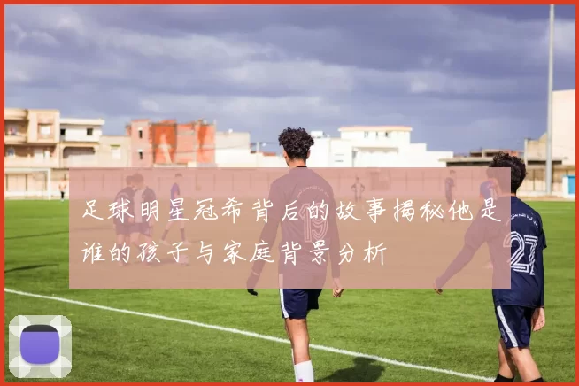 足球明星冠希背后的故事揭秘他是谁的孩子与家庭背景分析