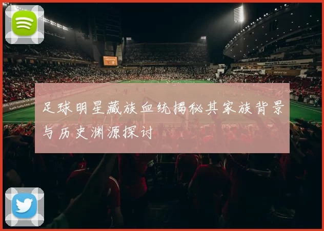 足球明星藏族血统揭秘其家族背景与历史渊源探讨