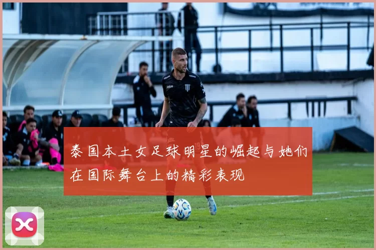泰国本土女足球明星的崛起与她们在国际舞台上的精彩表现