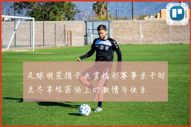 足球明星携子共赏精彩赛事亲子时光尽享绿茵场上的激情与快乐