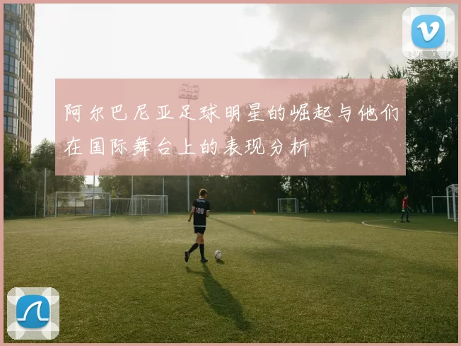 阿尔巴尼亚足球明星的崛起与他们在国际舞台上的表现分析