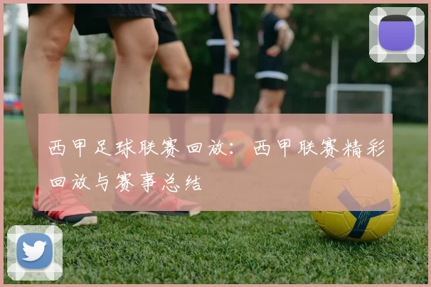 西甲足球联赛回放：西甲联赛精彩回放与赛事总结