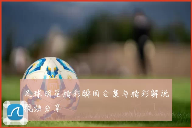 足球明星精彩瞬间合集与精彩解说视频分享
