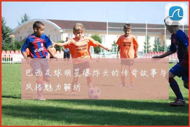 巴西足球明星爆炸头的传奇故事与风格魅力解析