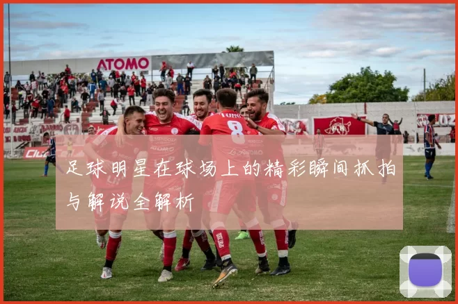 足球明星在球场上的精彩瞬间抓拍与解说全解析