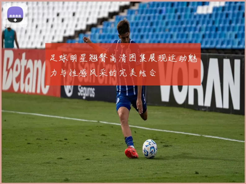 足球明星翘臀高清图集展现运动魅力与性感风采的完美结合