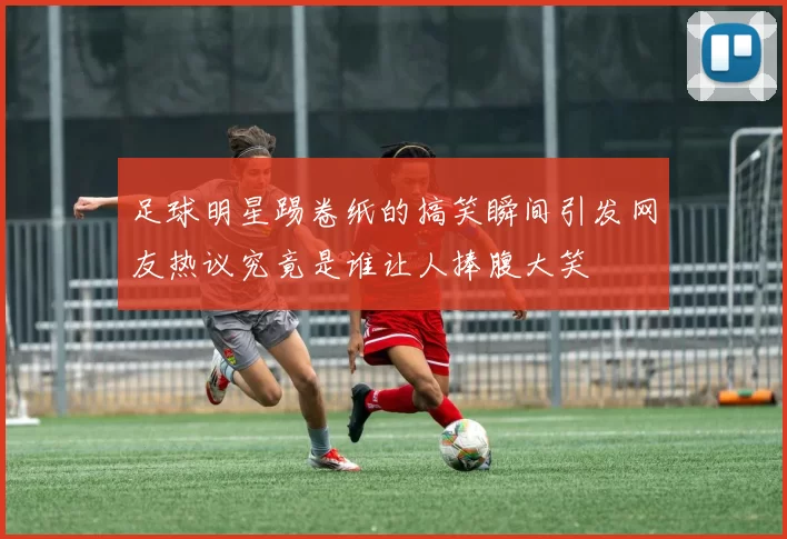 足球明星踢卷纸的搞笑瞬间引发网友热议究竟是谁让人捧腹大笑