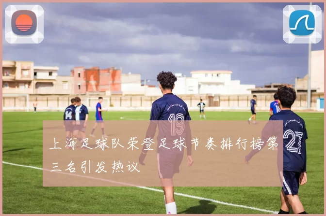 上海足球队荣登足球节奏排行榜第三名引发热议