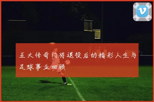 五大传奇门将退役后的精彩人生与足球事业回顾