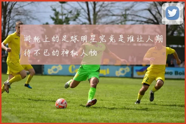 游轮上的足球明星究竟是谁让人期待不已的神秘人物