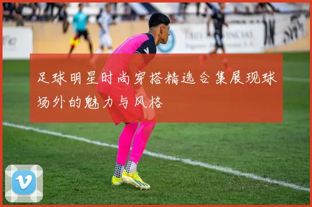 足球明星时尚穿搭精选合集展现球场外的魅力与风格