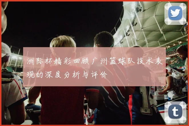 洲际杯精彩回顾广州篮球队技术表现的深度分析与评价