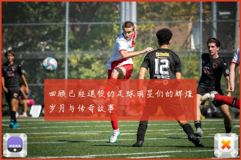 回顾已经退役的足球明星们的辉煌岁月与传奇故事