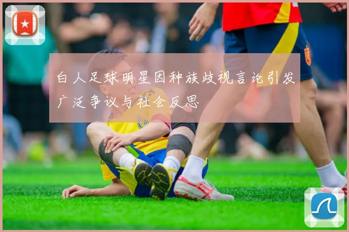 白人足球明星因种族歧视言论引发广泛争议与社会反思