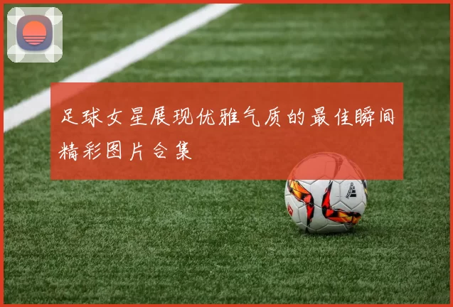 足球女星展现优雅气质的最佳瞬间精彩图片合集