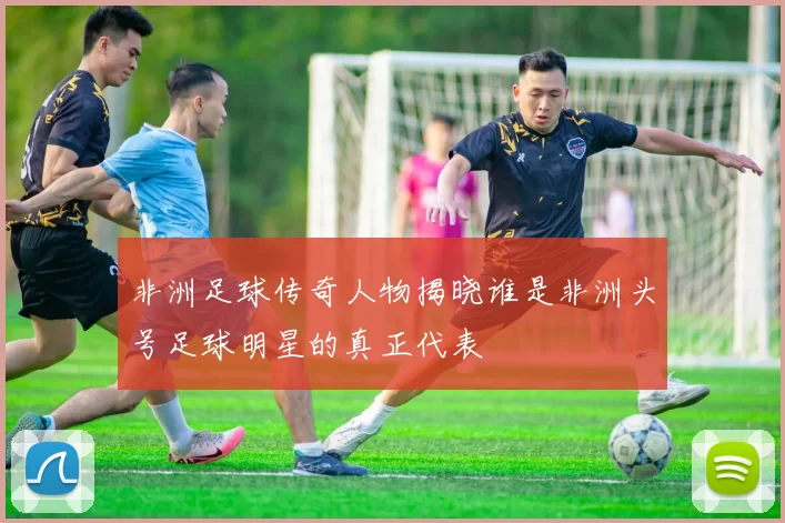 非洲足球传奇人物揭晓谁是非洲头号足球明星的真正代表