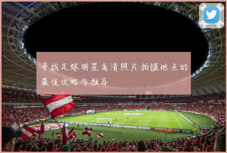 寻找足球明星高清照片拍摄地点的最佳攻略与推荐