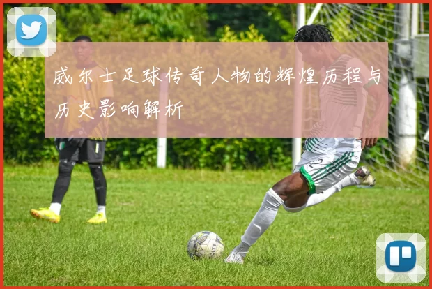 威尔士足球传奇人物的辉煌历程与历史影响解析